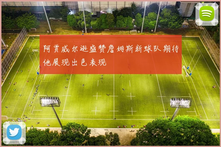 阿贾威尔逊盛赞詹姆斯新球队期待他展现出色表现