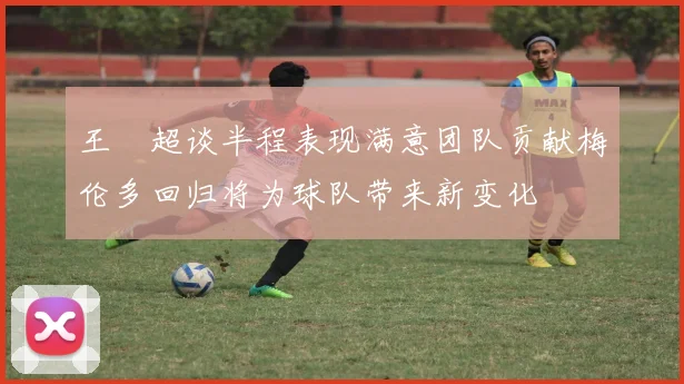 王燊超谈半程表现满意团队贡献梅伦多回归将为球队带来新变化