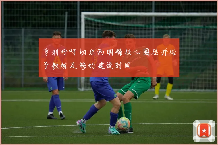 亨利呼吁切尔西明确核心圈层并给予教练足够的建设时间