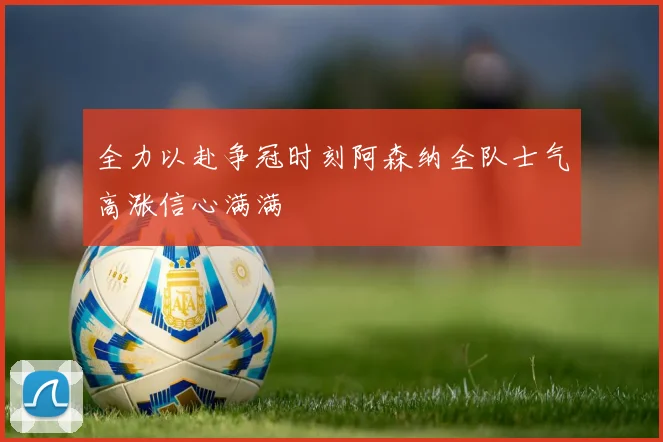 全力以赴争冠时刻阿森纳全队士气高涨信心满满
