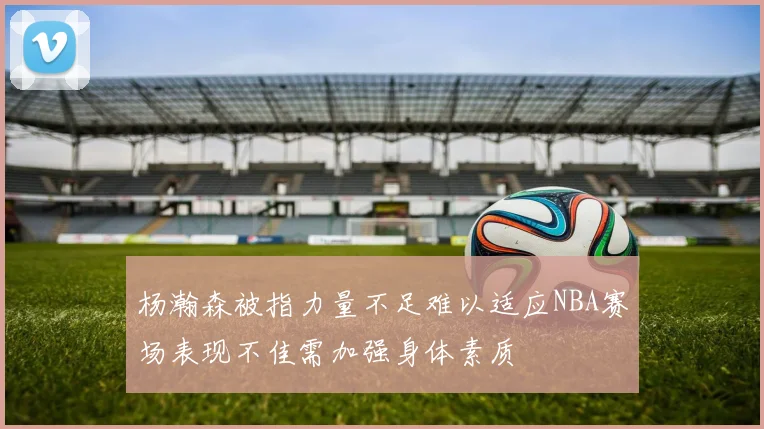 杨瀚森被指力量不足难以适应NBA赛场表现不佳需加强身体素质