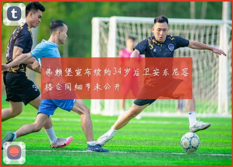 弗赖堡宣布续约34岁后卫安东尼容格合同细节未公开