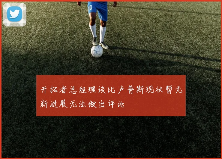开拓者总经理谈比卢普斯现状暂无新进展无法做出评论