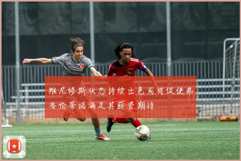 维尼修斯状态持续出色或将促使弗洛伦蒂诺满足其薪资期待