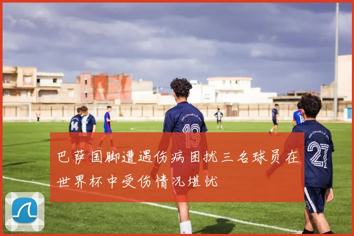 巴萨国脚遭遇伤病困扰三名球员在世界杯中受伤情况堪忧