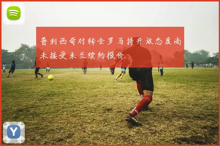 普利西奇对转会罗马持开放态度尚未接受米兰续约报价