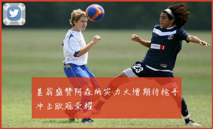基翁盛赞阿森纳实力大增期待枪手冲击欧冠荣耀